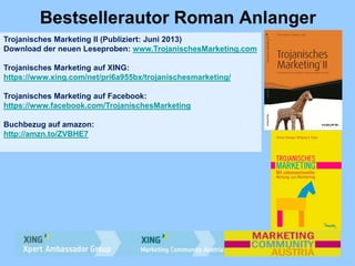 Bestsellerautor Roman Anlanger
Trojanisches Marketing II (Publiziert: Juni 2013)
Download der neuen Leseproben: www.TrojanischesMarketing.com
Trojanisches Marketing auf XING:
https://www.xing.com/net/pri6a955bx/trojanischesmarketing/
Trojanisches Marketing auf Facebook:
https://www.facebook.com/TrojanischesMarketing
Buchbezug auf amazon:
http://amzn.to/ZVBHE7
 
