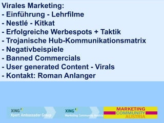 Virales Marketing:
- Einführung - Lehrfilme
- Nestlé - Kitkat
- Erfolgreiche Werbespots + Taktik
- Trojanische Hub-Kommunikationsmatrix
- Negativbeispiele
- Banned Commercials
- User generated Content - Virals
- Kontakt: Roman Anlanger
 