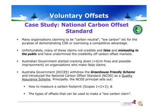 Voluntary Offsets
o u ta y O sets
Case Study: National Carbon Offset
Standard


Many organisations claiming to be “carbon neutral”, “low carbon” etc for the
purpose of demonstrating CSR or exercising a competitive advantage
advantage.



Unfortunately, many of these claims not-credible and false and misleading to
the public and have undermined the credibility off carbon offset markets.



Australian Government started cracking down (+$1m fines and possible
imprisonment) on organisations who make false claims.



Australia Government (DCCEE) withdrew the Greenhouse Friendly Scheme
and introduced the National Carbon Offset Standard (NCOS) as a Quality
Assurance Scheme. Principally. the NCOS principal sets out:


How to measure a carbon footprint (Scopes 1+2+3); &



The types of offsets that can be used to make a “low carbon claim”.
low
claim

 