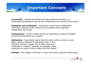 Important Concepts

Co-benefits - whether the project provides additional benefits e.g.
sustainable development such as new infrastructure for remote communities.
Validation and verification - the project must receive independent
verification and the verifier must be an accredited and recognized
independent third party.
Transparency - carbon credits should be supported by publicly available
project documentation on a registry.
Retirement – Essentially means that the carbon offset cannot be used
again. Various methods of retirement exist. In the
voluntary market, a paper trail is often used (e.g.
certificate or receipts), however increasingly, online
receipts)
increasingly
registries are used to retire credits from the market.
Vintage - The vintage is the year in which the carbon reduction takes place.

 
