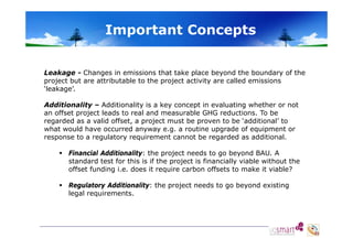 Important Concepts
Leakage - Changes in emissions that take place beyond the boundary of the
project but are attributable to the project activity are called emissions
‘leakage’.
Additionality – Additionality is a key concept in evaluating whether or not
an offset project leads to real and measurable GHG reductions. To be
regarded as a valid offset, a project must be p
g
, p j
proven to be ‘additional’ to
what would have occurred anyway e.g. a routine upgrade of equipment or
response to a regulatory requirement cannot be regarded as additional.
 Financial Additionality: the project needs to go beyond BAU. A
BAU
standard test for this is if the project is financially viable without the
offset funding i.e. does it require carbon offsets to make it viable?
 Regulatory Additionality: the project needs to go beyond existing
legal requirements.

 