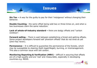 Issues
Sin Tax – A way for the guilty to pay for their ‘indulgence’ without changing their
behavior.
Double Counting - the same offset being sold two or three times on, and when a
two businesses claim the same reduction
reduction.
Lack of whole-of-industry standard – there are dodgy offsets and “carbon
cowboys”.
Forward selling – There is wait between establishing a forest and getting offsets.
Some project developers forward sell ‘phantom offsets’ that do not exist as yet
(and may never).
never)
Permanence – It is difficult to guarantee the permanence of the forests, which
may be susceptible to clearing (both legal/illegal), burning, or mismanagement.
This also a common issue with soli carbon.
Monitoring Reporting & Verification (MRV) – difficult in assuring that offsets
are of a high-quality and are ‘real’ and measurable especially in developing
high quality
real
measurable,
countries e.g. REDD.

 