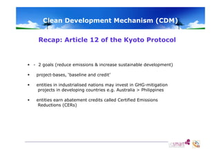 Clean Development Mechanism (CDM)
Recap: Article 12 of the Kyoto Protocol
p
y

 - 2 goals (reduce emissions & increase sustainable development)


project-bases, ‘baseline and credit’



entities in industrialised nations may invest in GHG-mitigation
projects in developing countries e.g. Australia > Philippines



entities earn abatement credits called Certified Emissions
Reductions (CERs)

 