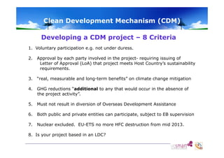 Clean Development Mechanism (CDM)
Developing a CDM project – 8 Criteria
1. Voluntary participation e.g. not under duress.
2.

Approval by each party involved in the project- requiring issuing of
Letter of Approval (LoA) that project meets Host Country’s sustainability
requirements.

3.
3

“real measurable and long-term benefits on climate change mitigation
real,
long term benefits”

4.

GHG reductions “additional to any that would occur in the absence of
the project activity”.

5.

Must not result in diversion of Overseas Development Assistance

6.
6

Both public and private entities can participate, subject to EB supervision
participate

7.

Nuclear excluded. EU-ETS no more HFC destruction from mid 2013.

8. Is your project based in an LDC?

 