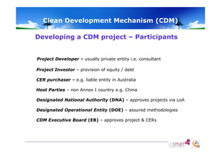 Clean Development Mechanism (CDM)
Developing a CDM project – Participants

Project Developer – usually private entity i.e. consultant
Project Investor – provision of equity / debt
CER purchaser – e.g. liable entity in Australia
Host Parties – non Annex I country e.g. China
Designated National Authority (DNA) – approves projects via LoA
Designated Operational Entity (DOE) – assured methodologies
CDM Executive Board (EB) – approves project & CERs

 