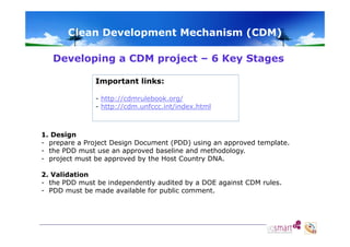 Clean Development Mechanism (CDM)
Developing a CDM project – 6 Key Stages
Important links:
- http://cdmrulebook.org/
- http://cdm.unfccc.int/index.html

1. Design
- prepare a Project Design Document (PDD) using an approved template.
- the PDD must use an approved baseline and methodology
methodology.
- project must be approved by the Host Country DNA.
2. Validation
- the PDD must be independently audited by a DOE against CDM rules.
- PDD must be made available for public comment.

 