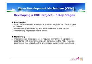 Clean Development Mechanism (CDM)
Developing a CDM project – 6 Key Stages
3. Registration
- if the DOE is satisfied, a request is made for registration of the project
satisfied
to the EB.
- if no review is requested by 3 or more members of the EB it is
automatically registered after 8 weeks.
4. Monitoring
- once registered the proponent is required to monitor the project in
accordance with the monitoring plan contained in the PDD. Focus on
parameters that impact on the greenhouse gas emission reductions.

 