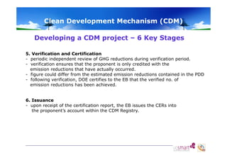 Clean Development Mechanism (CDM)
Developing a CDM project – 6 Key Stages
5. Verification and Certification
- periodic independent review of GHG reductions during verification period.
- verification ensures that the proponent is only credited with the
emission reductions that have actually occurred.
- figure could differ from the estimated emission reductions contained in the PDD
- following verification, DOE certifies to the EB that the verified no. of
verification
no
emission reductions has been achieved.
6. Issuance
- upon receipt of the certification report, the EB issues the CERs into
the proponent’s account within the CDM Registry.

 