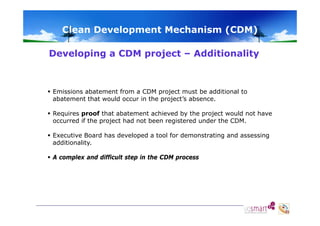 Clean Development Mechanism (CDM)
Developing a CDM project – Additionality

 Emissions abatement from a CDM project must be additional to
abatement that would occur in the project’s absence.
 Requires proof that abatement achieved by the project would not have
occurred if the project had not been registered under the CDM.
 Executive Board has developed a tool for demonstrating and assessing
p
g
g
additionality.
 A complex and difficult step in the CDM process

 