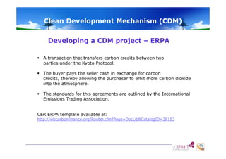 Clean Development Mechanism (CDM)
Developing a CDM p j
p g
project – ERPA
 A transaction that transfers carbon credits between two
parties under the Kyoto Protocol.
d
h
l
 The buyer pays the seller cash in exchange for carbon
credits, thereby allowing the purchaser to emit more carbon dioxide
into the atmosphere.
 The standards for this agreements are outlined by the International
Emissions T di
E i i
Trading A
Association.
i ti
CER ERPA template available at:

http://wbcarbonfinance.org/Router.cfm?Page=DocLib&CatalogID=28153

 