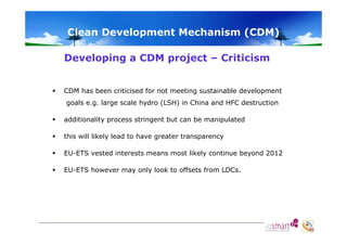 Clean Development Mechanism (CDM)
Developing a CDM project – Criticism


CDM has been criticised for not meeting sustainable development
goals e.g. large scale hydro (LSH) in China and HFC destruction



additionality process stringent but can be manipulated
yp
g
p



this will likely lead to have greater transparency



EU-ETS vested interests means most likely continue beyond 2012



EU-ETS however may only look to offsets from LDCs.

 