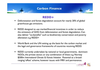 Carbon Finance
REDD+
 Deforestation and forest degradation account for nearly 20% of global
greenhouse gas emissions.
 REDD designed to use market/financial incentives in order to reduce
the emissions of GHG from deforestation and forest degradation. Can
also deliver "co-benefits" such as biodiversity conservation and poverty
co-benefits
alleviation e.g. REDD+
 W ld Bank and th UN setting up th b i f th carbon market and
World B k d the
tti
the basis for the
b
k t d
the legal and governance frameworks of countries receiving REDD.
 REDD currently undertaken by national or local governments, dominant
NGOs, the private sector, or any combination of these e.g. Norway
$500m International Climate & Forests Initiative. Potential as a broadranging ‘offset’ scheme, however issues with MRV and permanence.

 