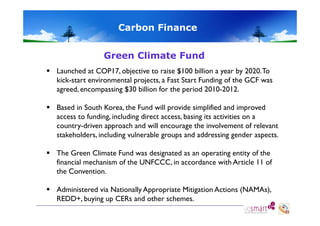 Carbon Finance
Green Climate Fund
 Launched at COP17, objective to raise $100 billion a year by 2020. To
kick-start environmental projects, a Fast Start Funding of the GCF was
agreed, encompassing $30 billi for the period 2010-2012.
d
i
billion f
h
i d 2010 2012
 Based in South Korea, the Fund will provide simplified and improved
access to funding, including direct access, basing its activities on a
country-driven approach and will encourage the involvement of relevant
stakeholders, including vulnerable groups and addressing gender aspects.
g
g p
gg
p
 The Green Climate Fund was designated as an operating entity of the
financial mechanism of the UNFCCC, in accordance with Article 11 of
the Convention.
 Administered via Nationally Appropriate Mitigation Actions (NAMAs)
(NAMAs),
REDD+, buying up CERs and other schemes.

 