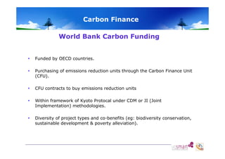 Carbon Finance
World Bank Carbon Funding



Funded by OECD countries.



Purchasing of emissions reduction units through the Carbon Finance Unit
(CFU).



CFU contracts to buy emissions reduction units



Within framework of Kyoto Protocal under CDM or JI (Joint
Implementation) methodologies.



Diversity of project types and co-benefits (eg: biodiversity conservation,
sustainable development & poverty alleviation).

 