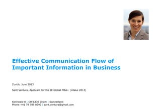 Effective Communication Flow of
Important Information in Business
Zurich, June 2013
Sarit Ventura, Applicant for the IE Global MBA+ (intake 2013)
Kleinweid 8 | CH-6330 Cham | Switzerland
Phone +41 78 789 8090 | sarit.ventura@gmail.com
 