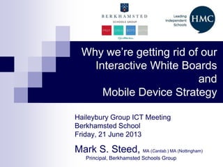 Why we’re getting rid of our
Interactive White Boards
and
Mobile Device Strategy
Haileybury Group ICT Meeting
Berkhamsted School
Friday, 21 June 2013
Mark S. Steed, MA (Cantab.) MA (Nottingham)
Principal, Berkhamsted Schools Group
 