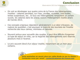 Conclusion
On voit se développer aux quatre coins de la France des hébergements
insolites : cabanes perchées, sur l’eau, yourtes, roulottes, visio-bulles,
tentes suspendues, etc.. Si tous ces hébergements remportent un certain
succès, les cabanes dans les arbres restent l’hébergement insolite phare
de l’année 2013.
Ces concepts originaux répondent généralement à un désir d’évasion, de
rupture du quotidien, c’est pourquoi la majorité des touristes de l’insolite
recherche des lieux calmes, intimistes et naturels.
Souvent prévus pour accueillir des couples, il peut être difficile d’organiser
ce type de séjour en tribu, car la majorité des hébergements sont réservés
plusieurs mois à l’avance.
Le prix souvent élevé d’un séjour insolite, notamment est un frein pour
certains.
Vous souhaitez en savoir plus sur cette étude ou sur le réseau ?
Contactez-nous par email : contact@cabanes-de-france.com
Observatoire 2013 de l’hébergement insolite en France
 