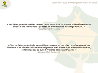 « Ces hébergements insolites doivent rester avant tout surprenant et lieu de rencontre
autour d'une table d’hôte qui reste un moment riche d‘échange humain. »
Pascal P, Midi-Pyrénées
« C'est un hébergement très sympathique, souvent un peu cher ce qui ne permet pas
forcement d'en profiter suffisamment longtemps mais si cela était à refaire dès demain,
je fais mon sac de suite ! Très très bonne expérience ! »
Woayni, Midi-Pyrénées
Observatoire 2013 de l’hébergement insolite en France
 