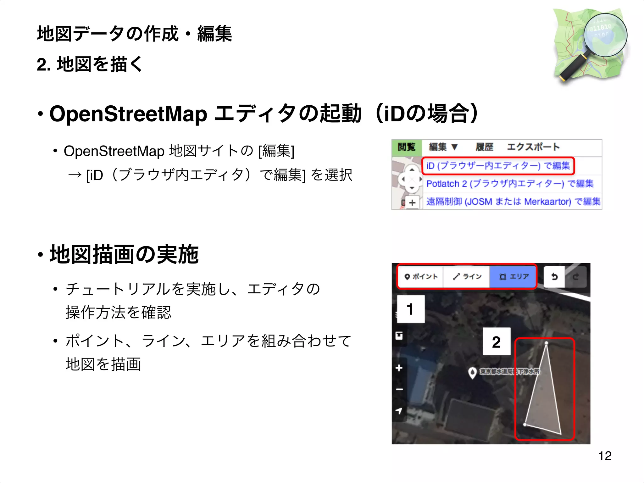 地図データの作成・編集 
2. 地図を描く

• OpenStreetMap エディタの起動（iDの場合）
• OpenStreetMap 地図サイトの [編集] 
→ [iD（ブラウザ内エディタ）で編集] を選択


• 地図描画の実施
• チュートリアルを実施し、エディタの 
操作方法を確認
• ポイント、ライン、エリアを組み合わせて 

1
2

地図を描画

12

 