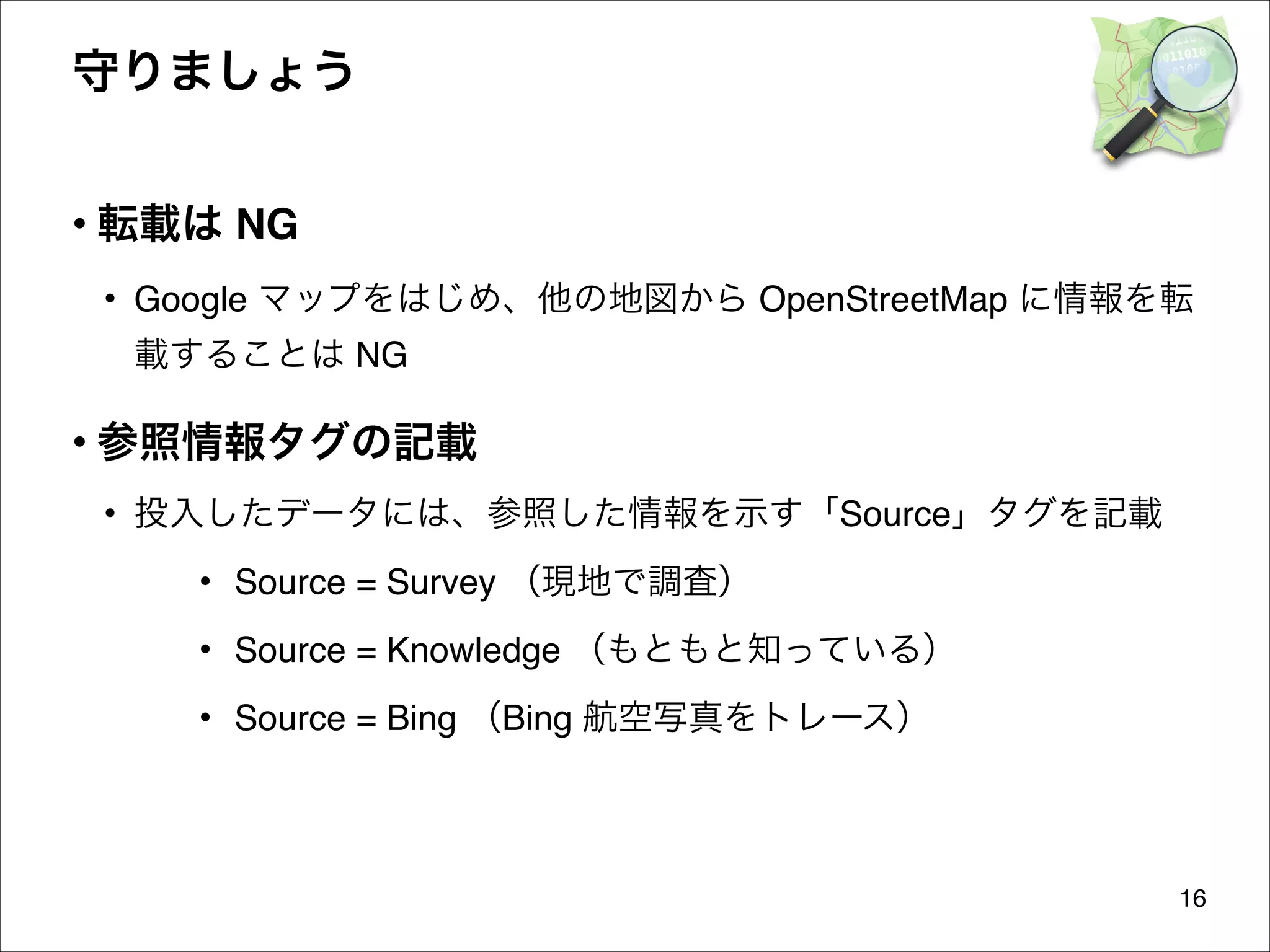 守りましょう
• 転載は NG
• Google マップをはじめ、他の地図から OpenStreetMap に情報を転
載することは NG

• 参照情報タグの記載
• 投入したデータには、参照した情報を示す「Source」タグを記載
• Source = Survey （現地で調査）
• Source = Knowledge （もともと知っている）
• Source = Bing （Bing 航空写真をトレース）

16

 