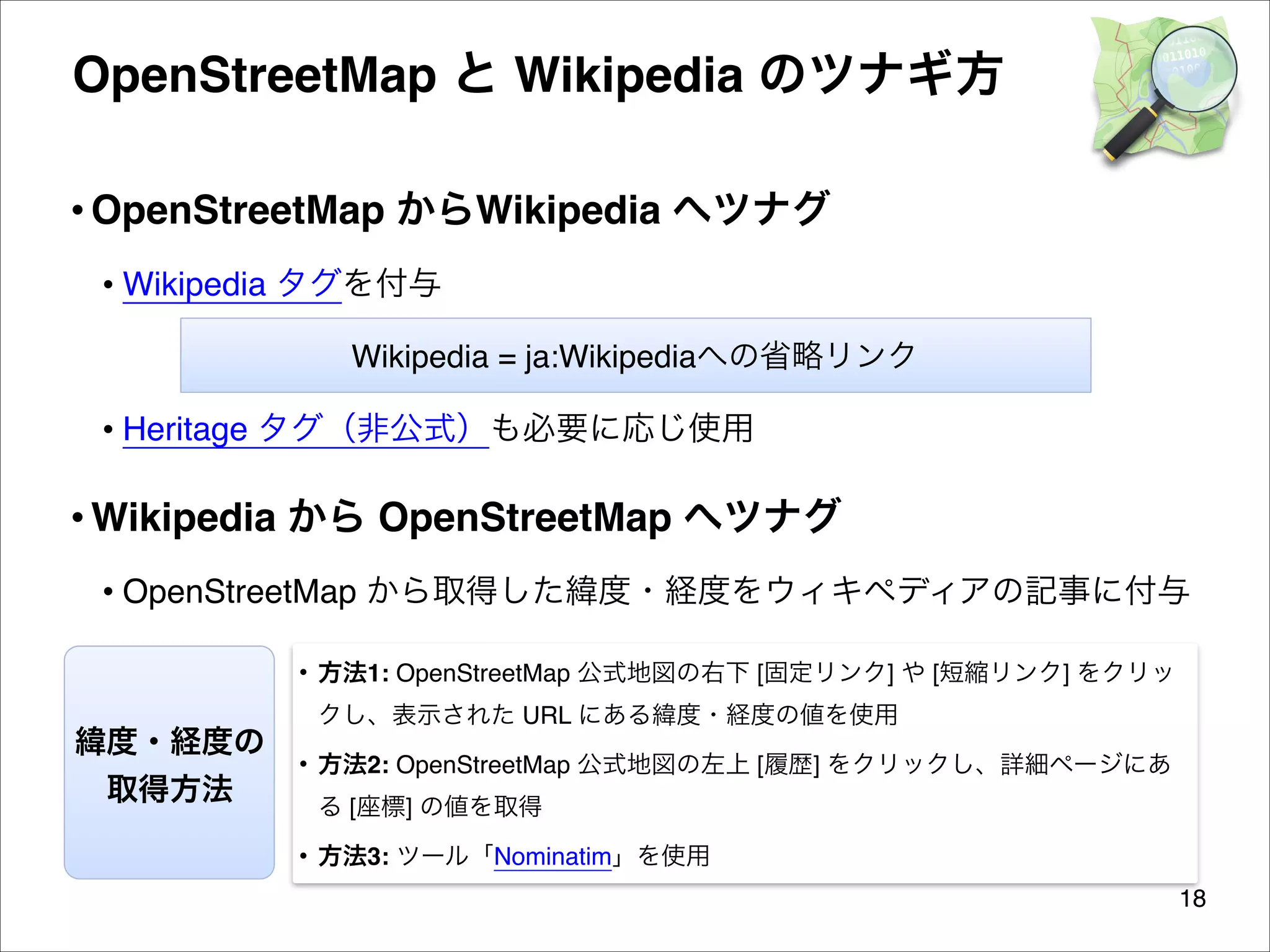 OpenStreetMap と Wikipedia のツナギ方
• OpenStreetMap からWikipedia へツナグ 
• Wikipedia タグを付与
Wikipedia = ja:Wikipediaへの省略リンク

• Heritage タグ（非公式）も必要に応じ使用

• Wikipedia から OpenStreetMap へツナグ
• OpenStreetMap から取得した緯度・経度をウィキペディアの記事に付与
• 方法1: OpenStreetMap 公式地図の右下 [固定リンク] や [短縮リンク] をクリッ

緯度・経度の
取得方法

クし、表示された URL にある緯度・経度の値を使用
• 方法2: OpenStreetMap 公式地図の左上 [履歴] をクリックし、詳細ページにあ
る [座標] の値を取得
• 方法3: ツール「Nominatim」を使用
18

 