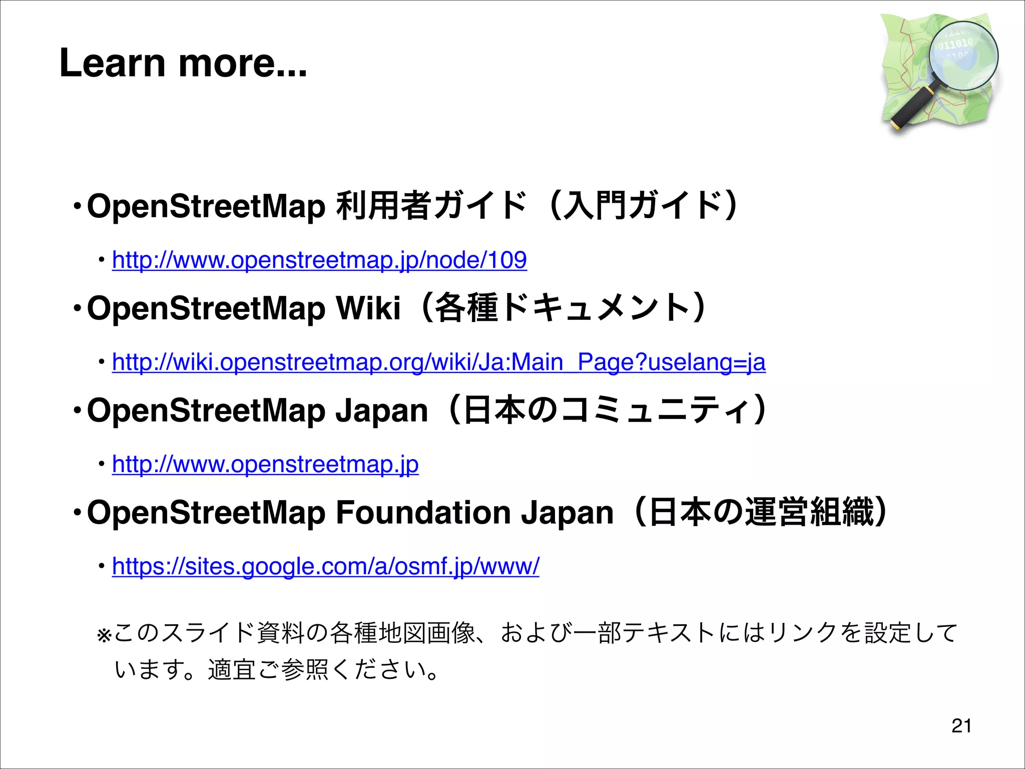 Learn more...

• OpenStreetMap 利用者ガイド（入門ガイド）
• http://www.openstreetmap.jp/node/109

• OpenStreetMap Wiki（各種ドキュメント）
• http://wiki.openstreetmap.org/wiki/Ja:Main_Page?uselang=ja

• OpenStreetMap Japan（日本のコミュニティ）
• http://www.openstreetmap.jp

• OpenStreetMap Foundation Japan（日本の運営組織）
• https://sites.google.com/a/osmf.jp/www/


※このスライド資料の各種地図画像、および一部テキストにはリンクを設定して
います。適宜ご参照ください。
21

 