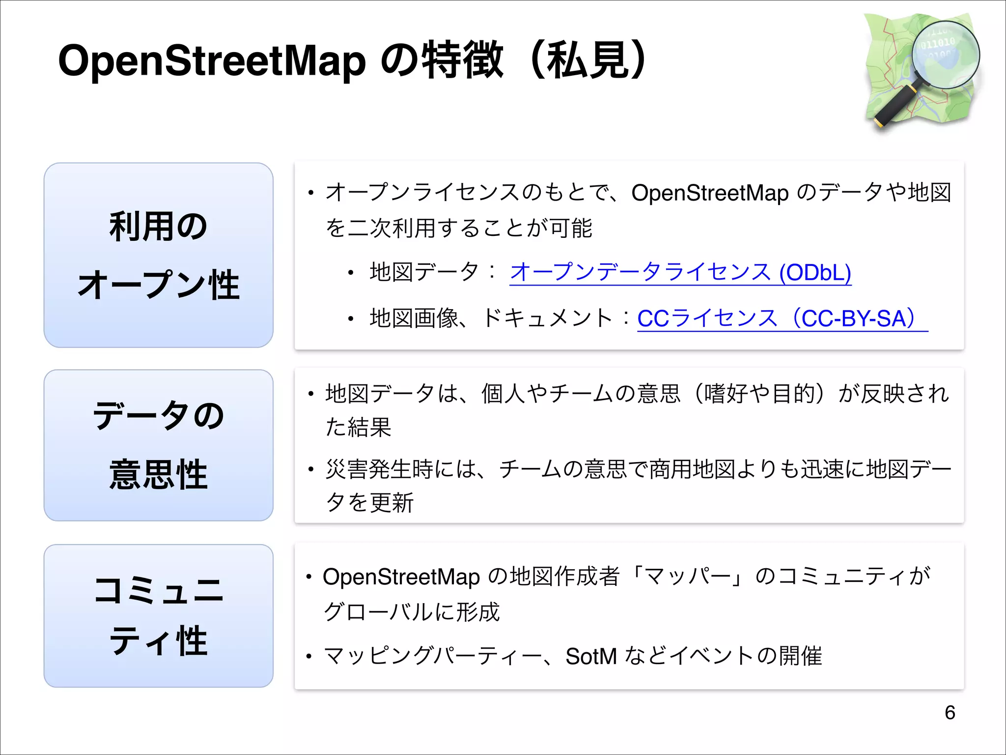 OpenStreetMap の特徴（私見）
• オープンライセンスのもとで、OpenStreetMap のデータや地図

利用の
オープン性

を二次利用することが可能
• 地図データ： オープンデータライセンス (ODbL)
• 地図画像、ドキュメント：CCライセンス（CC-BY-SA）

データの
意思性
コミュニ
ティ性

• 地図データは、個人やチームの意思（嗜好や目的）が反映され
た結果
• 災害発生時には、チームの意思で商用地図よりも迅速に地図デー
タを更新
• OpenStreetMap の地図作成者「マッパー」のコミュニティが
グローバルに形成
• マッピングパーティー、SotM などイベントの開催
6

 