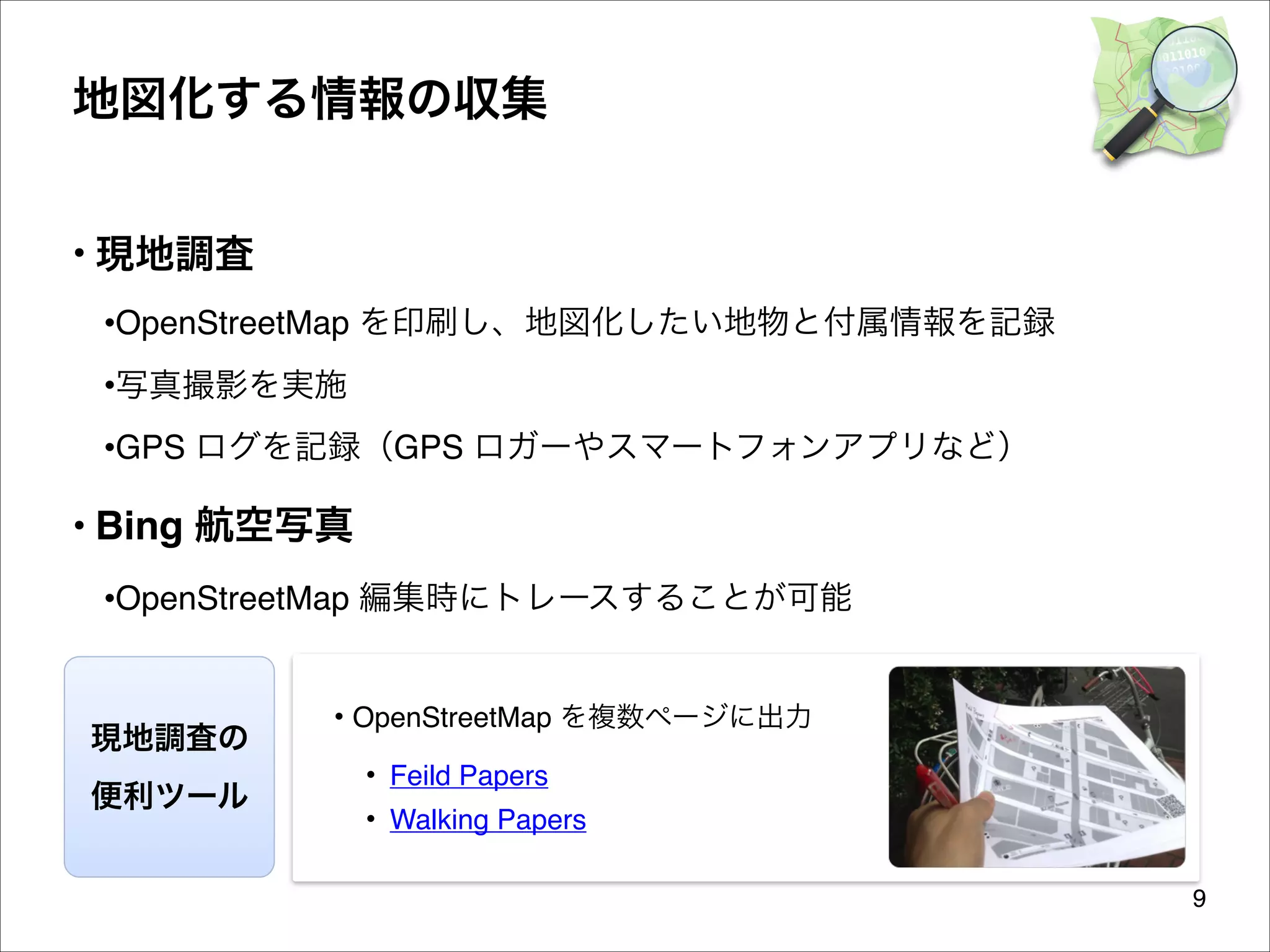 地図化する情報の収集
• 現地調査
•OpenStreetMap を印刷し、地図化したい地物と付属情報を記録
•写真撮影を実施
•GPS ログを記録（GPS ロガーやスマートフォンアプリなど）

• Bing 航空写真
•OpenStreetMap 編集時にトレースすることが可能

現地調査の
便利ツール

• OpenStreetMap を複数ページに出力
• Feild Papers
• Walking Papers
9

 