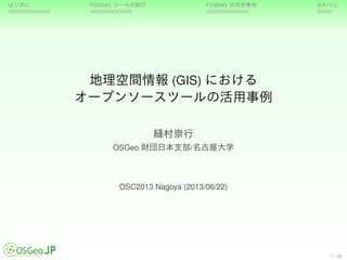 はじめに FOSS4G ツールの紹介 FOSS4G の活用事例 おわりに
地理空間情報 (GIS) における
オープンソースツールの活用事例
縫村崇行
OSGeo 財団日本支部/名古屋大学
OSC2013 Nagoya (2013/06/22)
1 / 38
 