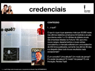 credenciais
palestrante futurista beia carvalho na mídia

CONTEÚDO

!

Beia Carvalho, presidente da consultoria 5 Years From
Now®, acaba de ser convidada para integrar a lista de
palestrantes da empresa Sandra Paschoal Soluções em
Palestras.

!

Com clientes em todo o Brasil, Sandra tem uma série de
experts para os quais faz agenciamento exclusivo, entre
eles Washington Olivetto, Ozires Silva, Jaime Troiano,
Maílson da Nóbrega, Regina Navarro Lins, Salete Lemos,
João Carlos Martins e Dudu Braga, entre outros.

publicado no jornal PropMark JAN2013

 