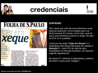 credenciais
palestrante futurista beia carvalho na mídia

CONTEÚDO

!

É sempre bom saber que a gente é fonte para alguns
assuntos. Principalmente, pra Folha de S.Paulo. Mais
uma vez, somos consultadas sobre o tema da Geração Y.
O primeiro passo para entender os tais proﬁssionais
“impacientes, inﬁéis e insubordinados”, os “ipisilons”, todo
mundo sabe, mas poucos dão: é deixar o preconceito de
lado e conhecer, fuçar, aprender, googar. Esbravejar com
“insubordinados” não vai mudar nada, mas pode piorar
muito.

!

“Proﬁssional assume cargo de gerência cada vez mais
cedo”, matéria de Reinaldo Chaves.

!

Matéria completa: http://www1.folha.uol.com.br/fsp/
carreiraseempregos/95315-proﬁssional-assume-cargo-degerencia-cada-vez-mais-cedo.shtml

publicado no jornal Folha de S.Paulo 24 FEV2013.

 