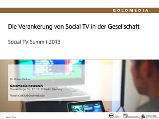 Die Verankerung von Social TV in der Gesellschaft
Social TV Summit 2013
Stand: 2013
Dr. Florian Kerkau
Goldmedia Research
Oranienburger Str. 27, 10117 Berlin, Germany
Florian.Kerkau@Goldmedia.de
 