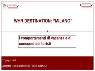 www.isnart.it *
27 giugno 2013
Antonella Fiorelli, Dipartimento Ricerca IS.NA.R.T
I comportamenti di vacanza e di
consumo dei turisti
WHR DESTINATION: “MILANO”
 