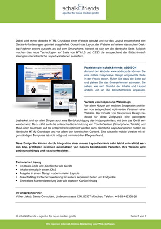 © schalk&friends – agentur für neue medien gmbh Seite 2 von 2
Dabei wird immer dieselbe HTML-Grundlage einer Website genutzt und nur das Layout entsprechend den
Geräte-Anforderungen optimiert ausgeliefert. Obwohl das Layout der Website auf einem klassischen Desk-
top-Rechner anders aussieht als auf dem Smartphone, handelt es sich um die identische Seite. Möglich
machen dies neue Technologien auf Basis von HTML5 und CSS3 die entsprechend der Bildschirmauf-
lösungen unterschiedliche Layout-Variationen ausliefern.
Praxisbeispiel schalk&friends: ADDISON
Anhand der Website www.addison.de können Sie
eine mittels Responsive Design umgesetzte Seite
in der Praxis testen. Rufen Sie dazu die Seite auf
und ziehen Sie das Browserfenster schmaler. Sie
sehen, wie sich Struktur der Inhalte und Layout
ändern und an die Bildschirmbreite anpassen.
Vorteile von Responsive Webdesign
Vor allem Nutzer von mobilen Endgeräten profitie-
ren von entsprechend optimierten Varianten einer
Website. Der Einsatz von Responsive Design be-
deutet für diese Zielgruppe eine gesteigerte
Lesbarkeit und vor allen Dingen auch eine Berücksichtigung des Nutzungskontext, mit dem das Gerät ver-
wendet wird. Dazu zählt auch die unterschiedliche Nutzung von Touch-Geräten (Smartphone, Tablets) und
Maus oder Touchpad, auf die entsprechend optimiert werden kann. Sämtliche Layoutvariationen nutzen die
identische HTML-Grundlage und vor allem den identischen Content. Eine spezielle mobile Version mit ei-
genständigen Templates ist nicht nötig und minimiert den Pflegeaufwand.
Neue Endgeräte können durch Integration einer neuen Layout-Variante sehr leicht unterstützt wer-
den bzw. profitieren eventuell automatisch von bereits bestehenden Varianten. Ihre Website wird
geräteunabhängig und ist zukunftssicher.
Technische Lösung
 Ein Basis-Code und -Content für alle Geräte
 Inhalte einmalig in einem CMS
 Ausgabe in einem Design – aber in vielen Layouts
 Zukunftsfähig: Einfache Erweiterung für weitere separater Seiten und Endgeräte
 Einheitliche Markendarstellung über alle digitalen Kanäle hinweg
Ihr Ansprechpartner
Volker Jakob, Senior Consultant, Lindwurmstrasse 124, 80337 München, Telefon: +49-89-442358-26
 