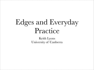 Edges and Everyday
Practice
Keith Lyons
University of Canberra
 
