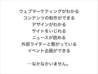 ウェブマーケティングがわかる
コンテンツの制作ができる
デザインがわかる
サイトをいじれる
ニュースが読める
外部ライターと繋がっている
イベント企画ができる
!

…なかなかいません。

 