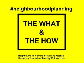 #neighbourhoodplanning
THE WHAT
&
THE HOW
Neighbourhood Planning Networking Meeting
Museum of Lancashire,Tuesday 25 June 11am
 