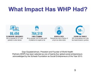 9
What Impact Has WHP Had?
Gopi Gopalakrishnan, President and Founder of World Health
Partners (WHP) has been selected as one of twenty-four global social entrepreneurs
acknowledged by the Schwab Foundation as Social Entrepreneurs of the Year 2013.
 