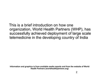 2
This is a brief introduction on how one
organization, World Health Partners (WHP), has
successfully achieved deployment of large scale
telemedicine in the developing country of India
Information and graphics is from available media reports and from the website of World
Health Partners (worldhealthpartners.org)
 