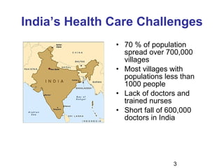 3
India’s Health Care Challenges
• 70 % of population
spread over 700,000
villages
• Most villages with
populations less than
1000 people
• Lack of doctors and
trained nurses
• Short fall of 600,000
doctors in India
 