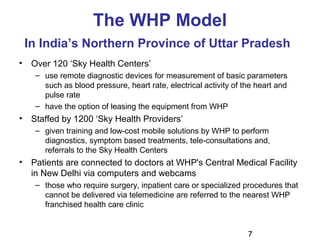 7
The WHP Model
In India’s Northern Province of Uttar Pradesh
• Over 120 ‘Sky Health Centers’
– use remote diagnostic devices for measurement of basic parameters
such as blood pressure, heart rate, electrical activity of the heart and
pulse rate
– have the option of leasing the equipment from WHP
• Staffed by 1200 ‘Sky Health Providers’
– given training and low-cost mobile solutions by WHP to perform
diagnostics, symptom based treatments, tele-consultations and,
referrals to the Sky Health Centers
• Patients are connected to doctors at WHP's Central Medical Facility
in New Delhi via computers and webcams
– those who require surgery, inpatient care or specialized procedures that
cannot be delivered via telemedicine are referred to the nearest WHP
franchised health care clinic
 