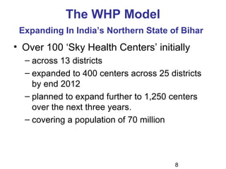 8
The WHP Model
Expanding In India’s Northern State of Bihar
• Over 100 ‘Sky Health Centers’ initially
– across 13 districts
– expanded to 400 centers across 25 districts
by end 2012
– planned to expand further to 1,250 centers
over the next three years.
– covering a population of 70 million
 