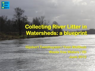 Collecting River Litter in
Watersheds: a blueprint
Gijsbert Tweehuysen / Yvon Wolthuis
Waste free Waters / ISI
June 2013
 