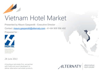 A boutique real estate firm, we partner
with hotel and resort developers to
deliver alternative real estate products.
Vietnam Hotel Market
28 June 2013
Presented by Mauro Gasparotti - Executive Director
Contact: mauro.gasparotti@alternaty.com - # +84 908 556 492
Prepared for :
 