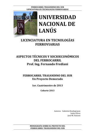 FERROCARRIL TRASANDINO DEL SUR
LIENCIATURA EN TECNOLOGÍAS FERROVIARIAS

UNIVERSIDAD
NACIONAL DE
LANÚS
LICENCIATURA EN TECNOLOGÍAS
FERROVIARIAS
ASPECTOS TÉCNICOS Y SOCIOECONÓMICOS
DEL FERROCARRIL
Prof. Ing. Fernando Frediani
FERROCARRIL TRASANDINO DEL SUR
Un Proyecto Demorado
1er. Cuatrimestre de 2013
Cohorte 2013

Autores: Gabriela Dosdograyan
Isidro Pérez
José M. Falcioni

MONOGRAFÍA SOBRE EL PROYECTO DEL
FERROCARRIL TRANSANDINO DEL SUR

 