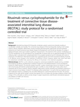 STUDY PROTOCOL Open Access
Rituximab versus cyclophosphamide for the
treatment of connective tissue disease-
associated interstitial lung disease
(RECITAL): study protocol for a randomised
controlled trial
Peter Saunders1
, Vicky Tsipouri1
, Gregory J. Keir2
, Deborah Ashby3
, Marcus D. Flather4
, Helen Parfrey5
,
Daphne Babalis3
, Elisabetta A. Renzoni1,6
, Christopher P. Denton7
, Athol U. Wells1,6
and Toby M. Maher1,6*
Abstract
Background: Interstitial lung disease (ILD) frequently complicates systemic autoimmune disorders resulting in
considerable morbidity and mortality. The connective tissue diseases (CTDs) most frequently resulting in ILD include:
systemic sclerosis, idiopathic inflammatory myositis (including dermatomyositis, polymyositis and anti-synthetase
syndrome) and mixed connective tissue disease. Despite the development, over the last two decades, of a range of
biological therapies which have resulted in significant improvements in the treatment of the systemic manifestations of
CTD, the management of CTD-associated ILD has changed little. At present there are no approved therapies for CTD-ILD.
Following trials in scleroderma-ILD, cyclophosphamide is the accepted standard of care for individuals with severe or
progressive CTD-related ILD. Observational studies have suggested that the anti-CD20 monoclonal antibody, rituximab,
is an effective rescue therapy in the treatment of refractory CTD-ILD. However, before now, there have been
no randomised controlled trials assessing the efficacy of rituximab in this treatment population.
Methods/design: RECITAL is a UK, multicentre, prospective, randomised, double-blind, double-dummy, controlled
trial funded by the Efficacy and Mechanism Evaluation Programme of the Medical Research Council and National
Institute for Health Research. The trial will compare rituximab 1 g given intravenously, twice at an interval of 2 weeks,
with intravenously administered cyclophosphamide given monthly at a dose of 600 mg/m2
body surface area in
individuals with ILD due to systemic sclerosis, idiopathic inflammatory myositis (including anti-synthetase syndrome) or
mixed connective tissue disease. A total of 116 individuals will be randomised 1:1 to each of the two treatment arms,
with stratification based on underlying CTD, and will be followed for a total of 48 weeks from first dose. The primary
endpoint for the study will be change in forced vital capacity (FVC) at 24 weeks. Key secondary endpoints include: safety,
change in FVC at 48 weeks as well as survival, change in oxygen requirements, total 48-week corticosteroid exposure
and utilisation of health care resources.
(Continued on next page)
* Correspondence: t.maher@imperial.ac.uk
1
NIHR Biomedical Research Unit, Royal Brompton Hospital, Sydney Street,
London SW3 6NP, UK
6
Fibrosis Research Group, National Heart and Lung Institute, Imperial College
London, Sir Alexander Fleming Building, Imperial College, London SW7 2AZ, UK
Full list of author information is available at the end of the article
© The Author(s). 2017 Open Access This article is distributed under the terms of the Creative Commons Attribution 4.0
International License (http://creativecommons.org/licenses/by/4.0/), which permits unrestricted use, distribution, and
reproduction in any medium, provided you give appropriate credit to the original author(s) and the source, provide a link to
the Creative Commons license, and indicate if changes were made. The Creative Commons Public Domain Dedication waiver
(http://creativecommons.org/publicdomain/zero/1.0/) applies to the data made available in this article, unless otherwise stated.
Saunders et al. Trials (2017) 18:275
DOI 10.1186/s13063-017-2016-2
 