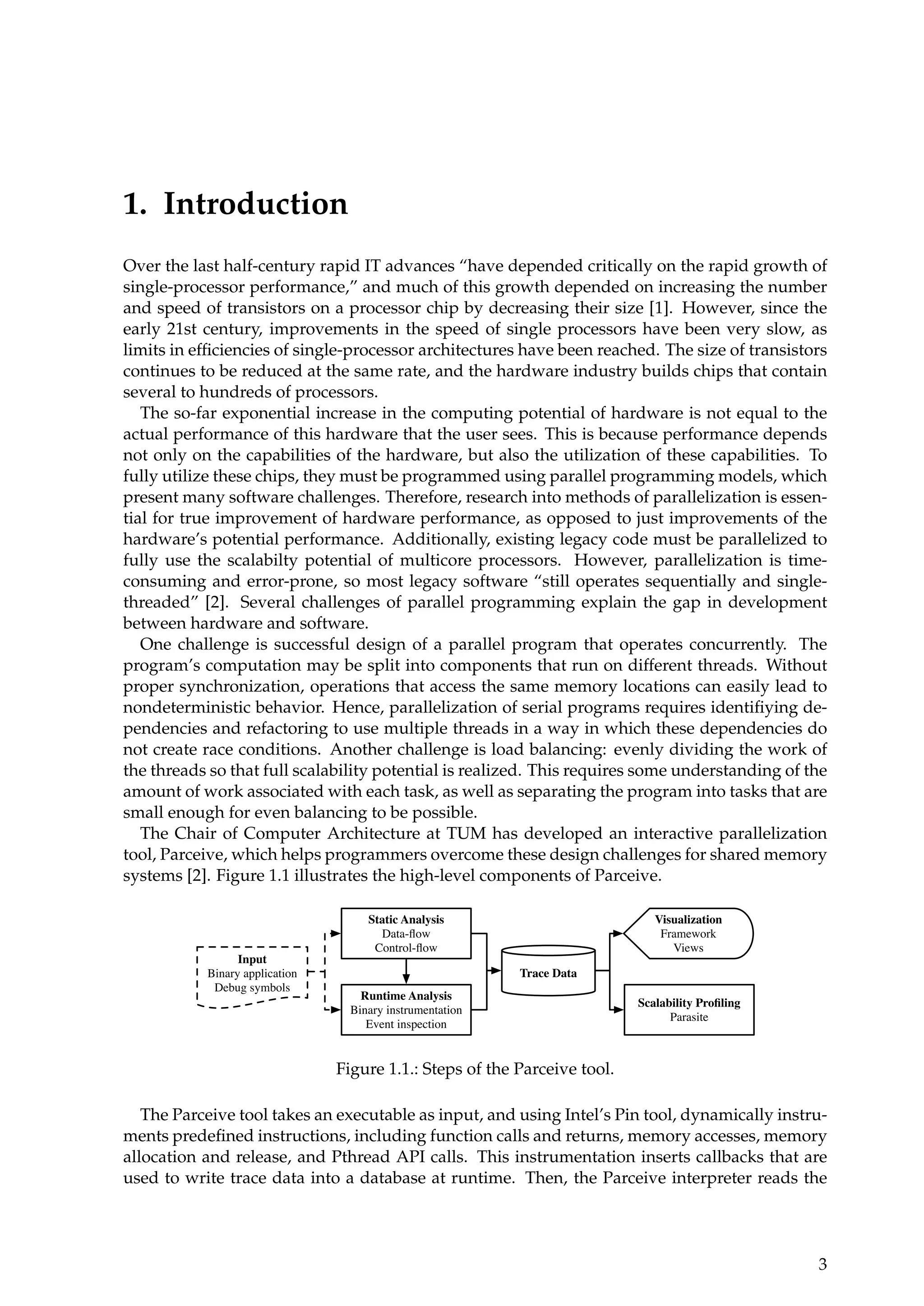 1. Introduction
Over the last half-century rapid IT advances “have depended critically on the rapid growth of
single-processor performance,” and much of this growth depended on increasing the number
and speed of transistors on a processor chip by decreasing their size [1]. However, since the
early 21st century, improvements in the speed of single processors have been very slow, as
limits in efﬁciencies of single-processor architectures have been reached. The size of transistors
continues to be reduced at the same rate, and the hardware industry builds chips that contain
several to hundreds of processors.
The so-far exponential increase in the computing potential of hardware is not equal to the
actual performance of this hardware that the user sees. This is because performance depends
not only on the capabilities of the hardware, but also the utilization of these capabilities. To
fully utilize these chips, they must be programmed using parallel programming models, which
present many software challenges. Therefore, research into methods of parallelization is essen-
tial for true improvement of hardware performance, as opposed to just improvements of the
hardware’s potential performance. Additionally, existing legacy code must be parallelized to
fully use the scalabilty potential of multicore processors. However, parallelization is time-
consuming and error-prone, so most legacy software “still operates sequentially and single-
threaded” [2]. Several challenges of parallel programming explain the gap in development
between hardware and software.
One challenge is successful design of a parallel program that operates concurrently. The
program’s computation may be split into components that run on different threads. Without
proper synchronization, operations that access the same memory locations can easily lead to
nondeterministic behavior. Hence, parallelization of serial programs requires identiﬁying de-
pendencies and refactoring to use multiple threads in a way in which these dependencies do
not create race conditions. Another challenge is load balancing: evenly dividing the work of
the threads so that full scalability potential is realized. This requires some understanding of the
amount of work associated with each task, as well as separating the program into tasks that are
small enough for even balancing to be possible.
The Chair of Computer Architecture at TUM has developed an interactive parallelization
tool, Parceive, which helps programmers overcome these design challenges for shared memory
systems [2]. Figure 1.1 illustrates the high-level components of Parceive.
Runtime Analysis
Binary instrumentation
Event inspection
Input
Binary application
Debug symbols
Static Analysis
Data-ﬂow
Control-ﬂow
Trace Data
Visualization
Framework
Views
Scalability Proﬁling
Parasite
Figure 1.1.: Steps of the Parceive tool.
The Parceive tool takes an executable as input, and using Intel’s Pin tool, dynamically instru-
ments predeﬁned instructions, including function calls and returns, memory accesses, memory
allocation and release, and Pthread API calls. This instrumentation inserts callbacks that are
used to write trace data into a database at runtime. Then, the Parceive interpreter reads the
3
 