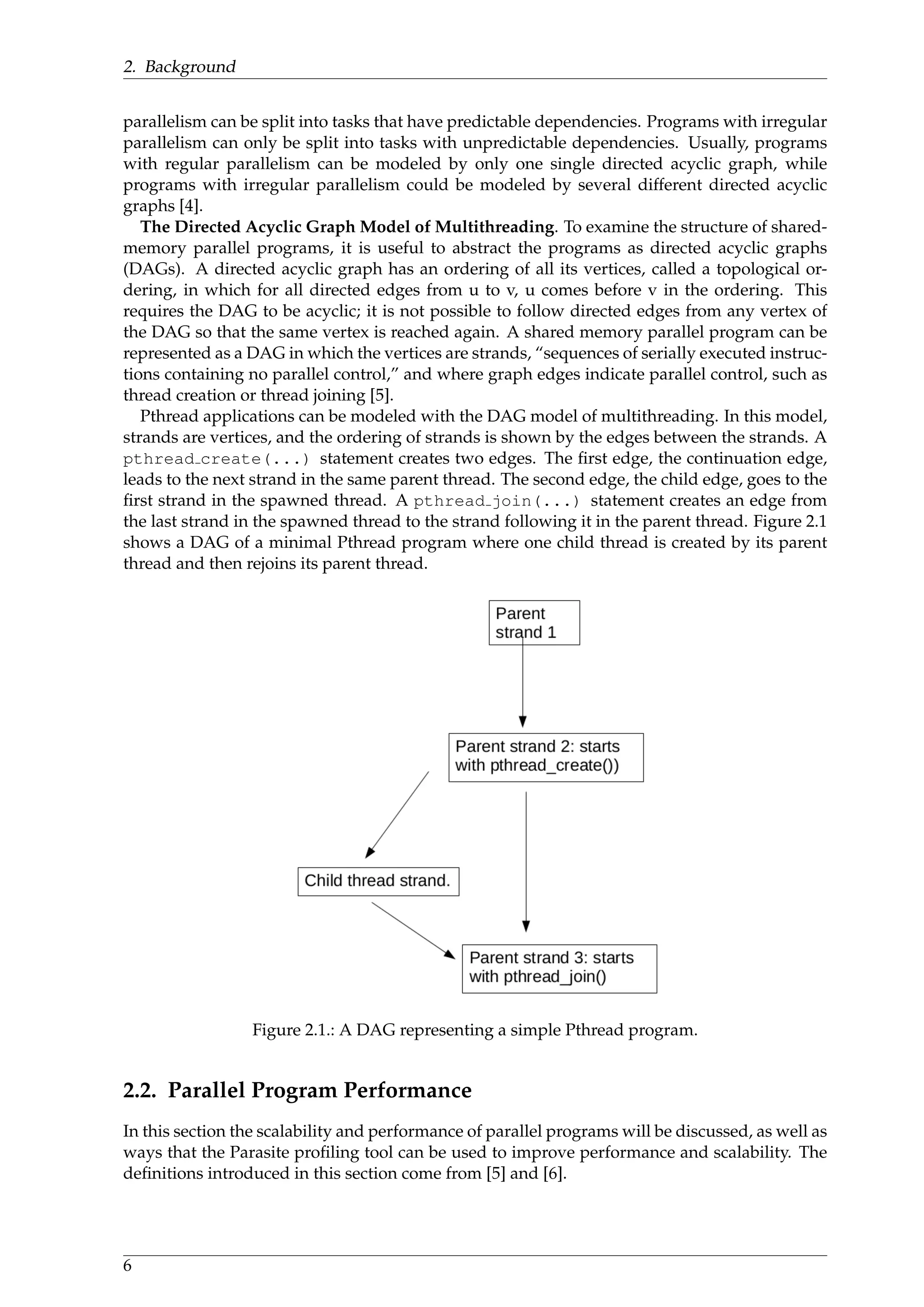 2. Background
parallelism can be split into tasks that have predictable dependencies. Programs with irregular
parallelism can only be split into tasks with unpredictable dependencies. Usually, programs
with regular parallelism can be modeled by only one single directed acyclic graph, while
programs with irregular parallelism could be modeled by several different directed acyclic
graphs [4].
The Directed Acyclic Graph Model of Multithreading. To examine the structure of shared-
memory parallel programs, it is useful to abstract the programs as directed acyclic graphs
(DAGs). A directed acyclic graph has an ordering of all its vertices, called a topological or-
dering, in which for all directed edges from u to v, u comes before v in the ordering. This
requires the DAG to be acyclic; it is not possible to follow directed edges from any vertex of
the DAG so that the same vertex is reached again. A shared memory parallel program can be
represented as a DAG in which the vertices are strands, “sequences of serially executed instruc-
tions containing no parallel control,” and where graph edges indicate parallel control, such as
thread creation or thread joining [5].
Pthread applications can be modeled with the DAG model of multithreading. In this model,
strands are vertices, and the ordering of strands is shown by the edges between the strands. A
pthread create(...) statement creates two edges. The ﬁrst edge, the continuation edge,
leads to the next strand in the same parent thread. The second edge, the child edge, goes to the
ﬁrst strand in the spawned thread. A pthread join(...) statement creates an edge from
the last strand in the spawned thread to the strand following it in the parent thread. Figure 2.1
shows a DAG of a minimal Pthread program where one child thread is created by its parent
thread and then rejoins its parent thread.
Figure 2.1.: A DAG representing a simple Pthread program.
2.2. Parallel Program Performance
In this section the scalability and performance of parallel programs will be discussed, as well as
ways that the Parasite proﬁling tool can be used to improve performance and scalability. The
deﬁnitions introduced in this section come from [5] and [6].
6
 
