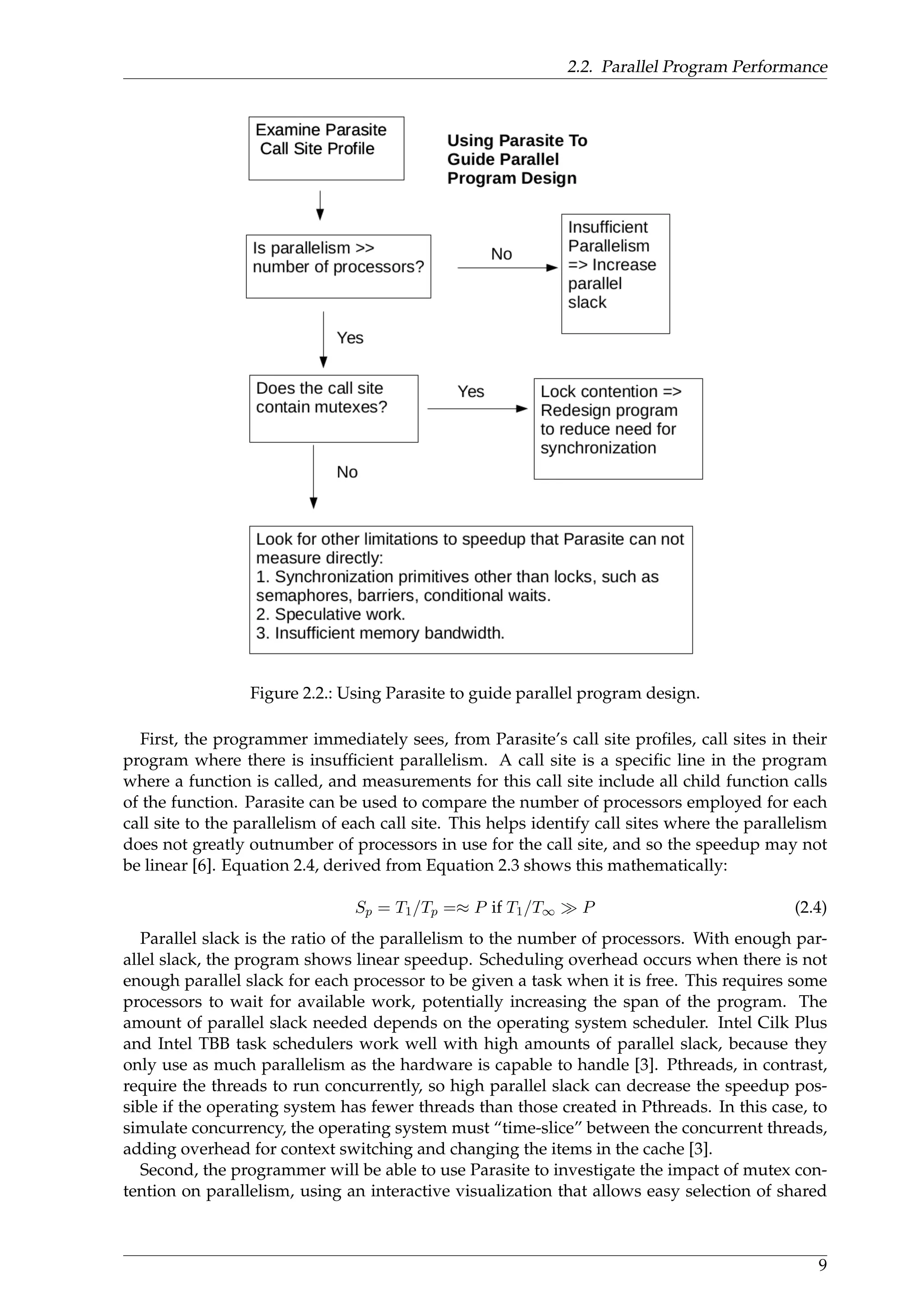 2.2. Parallel Program Performance
Figure 2.2.: Using Parasite to guide parallel program design.
First, the programmer immediately sees, from Parasite’s call site proﬁles, call sites in their
program where there is insufﬁcient parallelism. A call site is a speciﬁc line in the program
where a function is called, and measurements for this call site include all child function calls
of the function. Parasite can be used to compare the number of processors employed for each
call site to the parallelism of each call site. This helps identify call sites where the parallelism
does not greatly outnumber of processors in use for the call site, and so the speedup may not
be linear [6]. Equation 2.4, derived from Equation 2.3 shows this mathematically:
Sp = T1/Tp =≈ P if T1/T∞ P (2.4)
Parallel slack is the ratio of the parallelism to the number of processors. With enough par-
allel slack, the program shows linear speedup. Scheduling overhead occurs when there is not
enough parallel slack for each processor to be given a task when it is free. This requires some
processors to wait for available work, potentially increasing the span of the program. The
amount of parallel slack needed depends on the operating system scheduler. Intel Cilk Plus
and Intel TBB task schedulers work well with high amounts of parallel slack, because they
only use as much parallelism as the hardware is capable to handle [3]. Pthreads, in contrast,
require the threads to run concurrently, so high parallel slack can decrease the speedup pos-
sible if the operating system has fewer threads than those created in Pthreads. In this case, to
simulate concurrency, the operating system must “time-slice” between the concurrent threads,
adding overhead for context switching and changing the items in the cache [3].
Second, the programmer will be able to use Parasite to investigate the impact of mutex con-
tention on parallelism, using an interactive visualization that allows easy selection of shared
9
 