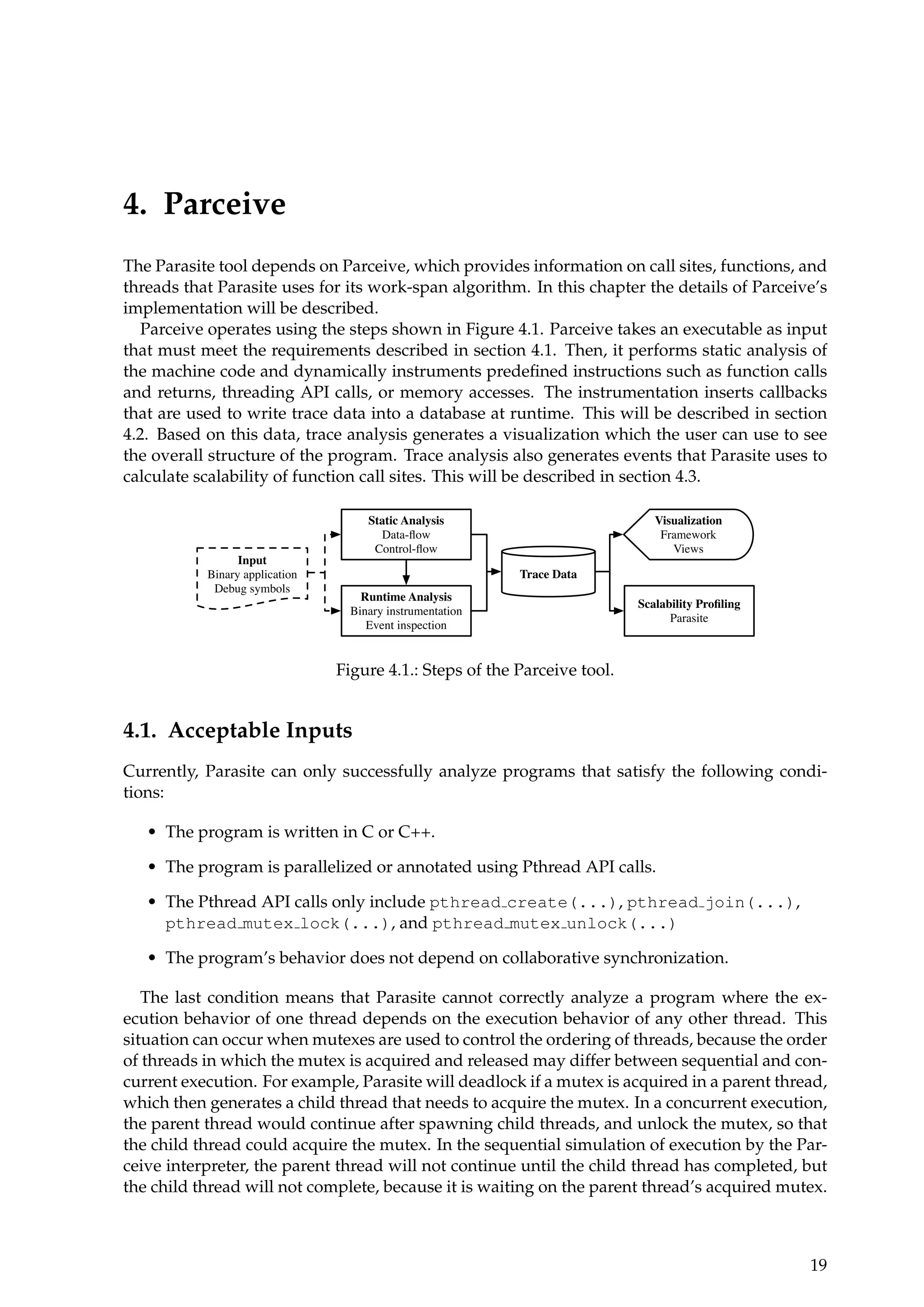 4. Parceive
The Parasite tool depends on Parceive, which provides information on call sites, functions, and
threads that Parasite uses for its work-span algorithm. In this chapter the details of Parceive’s
implementation will be described.
Parceive operates using the steps shown in Figure 4.1. Parceive takes an executable as input
that must meet the requirements described in section 4.1. Then, it performs static analysis of
the machine code and dynamically instruments predeﬁned instructions such as function calls
and returns, threading API calls, or memory accesses. The instrumentation inserts callbacks
that are used to write trace data into a database at runtime. This will be described in section
4.2. Based on this data, trace analysis generates a visualization which the user can use to see
the overall structure of the program. Trace analysis also generates events that Parasite uses to
calculate scalability of function call sites. This will be described in section 4.3.
Runtime Analysis
Binary instrumentation
Event inspection
Input
Binary application
Debug symbols
Static Analysis
Data-ﬂow
Control-ﬂow
Trace Data
Visualization
Framework
Views
Scalability Proﬁling
Parasite
Figure 4.1.: Steps of the Parceive tool.
4.1. Acceptable Inputs
Currently, Parasite can only successfully analyze programs that satisfy the following condi-
tions:
• The program is written in C or C++.
• The program is parallelized or annotated using Pthread API calls.
• The Pthread API calls only include pthread create(...), pthread join(...),
pthread mutex lock(...), and pthread mutex unlock(...)
• The program’s behavior does not depend on collaborative synchronization.
The last condition means that Parasite cannot correctly analyze a program where the ex-
ecution behavior of one thread depends on the execution behavior of any other thread. This
situation can occur when mutexes are used to control the ordering of threads, because the order
of threads in which the mutex is acquired and released may differ between sequential and con-
current execution. For example, Parasite will deadlock if a mutex is acquired in a parent thread,
which then generates a child thread that needs to acquire the mutex. In a concurrent execution,
the parent thread would continue after spawning child threads, and unlock the mutex, so that
the child thread could acquire the mutex. In the sequential simulation of execution by the Par-
ceive interpreter, the parent thread will not continue until the child thread has completed, but
the child thread will not complete, because it is waiting on the parent thread’s acquired mutex.
19
 